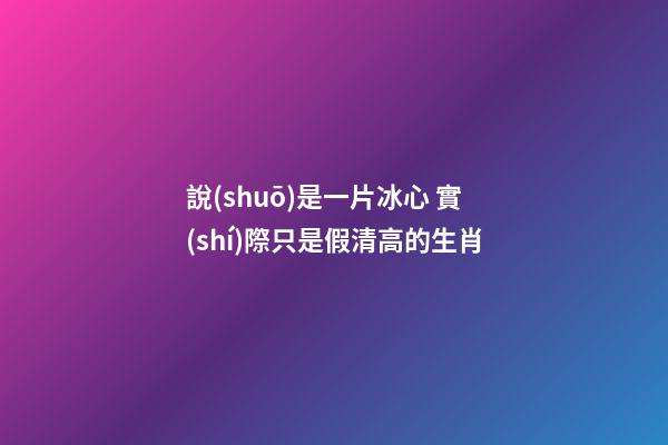 說(shuō)是一片冰心 實(shí)際只是假清高的生肖